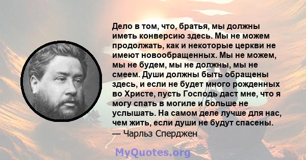 Дело в том, что, братья, мы должны иметь конверсию здесь. Мы не можем продолжать, как и некоторые церкви не имеют новообращенных. Мы не можем, мы не будем, мы не должны, мы не смеем. Души должны быть обращены здесь, и