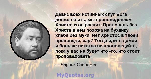 Девиз всех истинных слуг Бога должен быть, мы проповедоваем Христа; и он распят. Проповедь без Христа в нем похожа на буханку хлеба без муки. Нет Христос в твоей проповеди, сэр? Тогда идите домой и больше никогда не