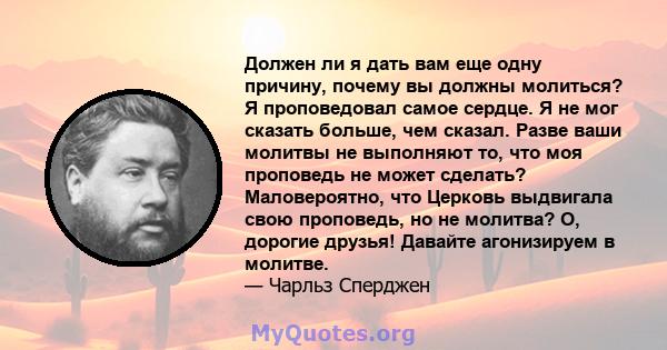 Должен ли я дать вам еще одну причину, почему вы должны молиться? Я проповедовал самое сердце. Я не мог сказать больше, чем сказал. Разве ваши молитвы не выполняют то, что моя проповедь не может сделать? Маловероятно,