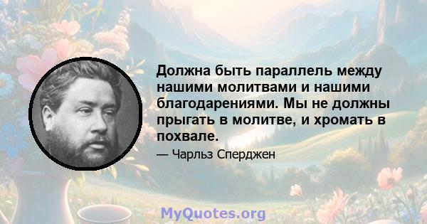 Должна быть параллель между нашими молитвами и нашими благодарениями. Мы не должны прыгать в молитве, и хромать в похвале.