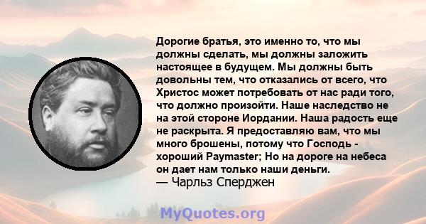 Дорогие братья, это именно то, что мы должны сделать, мы должны заложить настоящее в будущем. Мы должны быть довольны тем, что отказались от всего, что Христос может потребовать от нас ради того, что должно произойти.