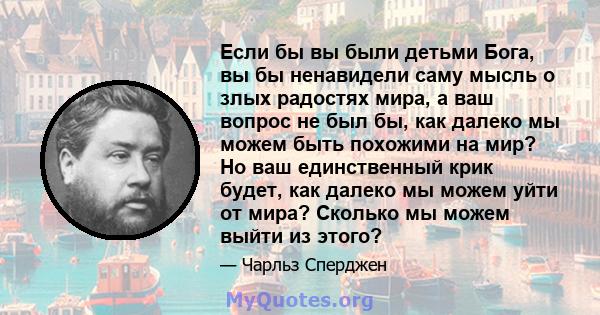 Если бы вы были детьми Бога, вы бы ненавидели саму мысль о злых радостях мира, а ваш вопрос не был бы, как далеко мы можем быть похожими на мир? Но ваш единственный крик будет, как далеко мы можем уйти от мира? Сколько