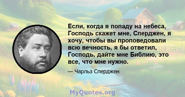 Если, когда я попаду на небеса, Господь скажет мне, Сперджен, я хочу, чтобы вы проповедовали всю вечность, я бы ответил, Господь, дайте мне Библию, это все, что мне нужно.