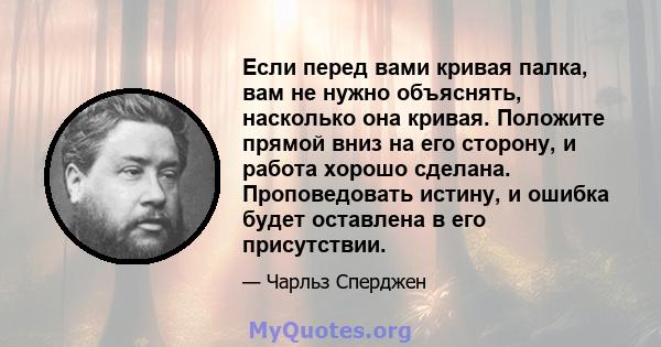 Если перед вами кривая палка, вам не нужно объяснять, насколько она кривая. Положите прямой вниз на его сторону, и работа хорошо сделана. Проповедовать истину, и ошибка будет оставлена ​​в его присутствии.