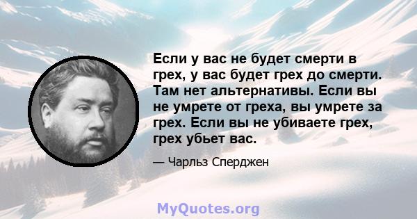 Если у вас не будет смерти в грех, у вас будет грех до смерти. Там нет альтернативы. Если вы не умрете от греха, вы умрете за грех. Если вы не убиваете грех, грех убьет вас.