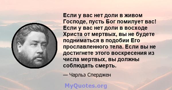 Если у вас нет доли в живом Господе, пусть Бог помилует вас! Если у вас нет доли в восходе Христа от мертвых, вы не будете подниматься в подобии Его прославленного тела. Если вы не достигнете этого воскресения из числа