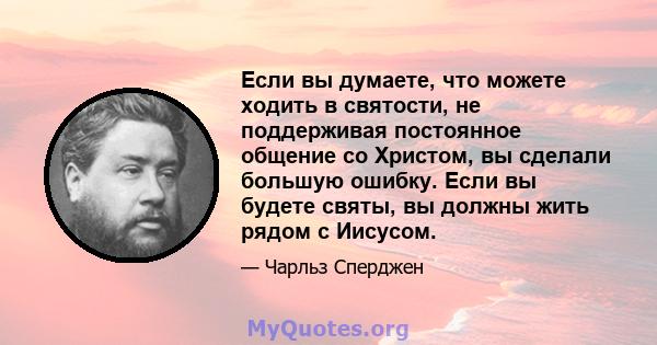 Если вы думаете, что можете ходить в святости, не поддерживая постоянное общение со Христом, вы сделали большую ошибку. Если вы будете святы, вы должны жить рядом с Иисусом.