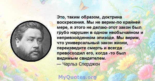 Это, таким образом, доктрина воскресения. Мы не верим-по крайней мере, я этого не делаю-этот закон был грубо нарушен в одном необычайном и непревзойденном эпизоде. Мы верим, что универсальный закон жизни, переизведите