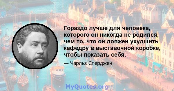 Гораздо лучше для человека, которого он никогда не родился, чем то, что он должен ухудшить кафедру в выставочной коробке, чтобы показать себя.