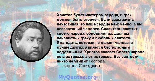 Христос будет мастером сердца, и грех должен быть огорчен. Если ваша жизнь нечестивая, то ваше сердце неизменно, а вы неспасенный человек. Спаситель освятит своего народа, обновляет их, даст им ненависть к греху и