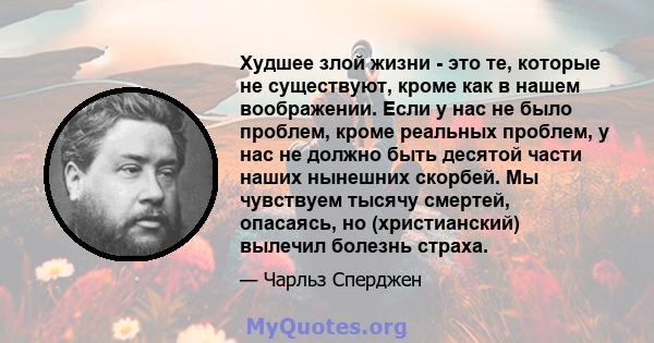 Худшее злой жизни - это те, которые не существуют, кроме как в нашем воображении. Если у нас не было проблем, кроме реальных проблем, у нас не должно быть десятой части наших нынешних скорбей. Мы чувствуем тысячу