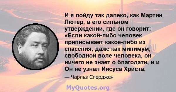 И я пойду так далеко, как Мартин Лютер, в его сильном утверждении, где он говорит: «Если какой-либо человек приписывает какое-либо из спасения, даже как минимум, свободной воле человека, он ничего не знает о благодати,