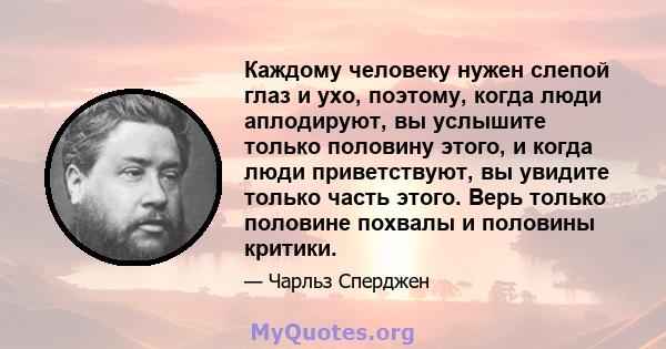 Каждому человеку нужен слепой глаз и ухо, поэтому, когда люди аплодируют, вы услышите только половину этого, и когда люди приветствуют, вы увидите только часть этого. Верь только половине похвалы и половины критики.