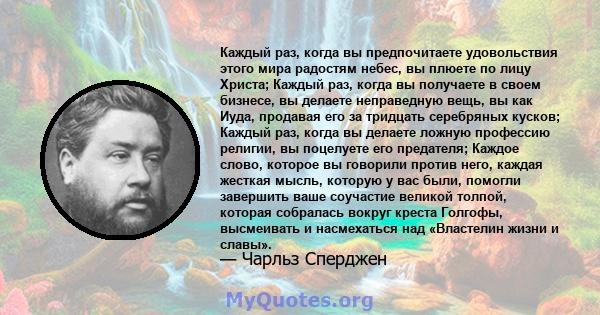 Каждый раз, когда вы предпочитаете удовольствия этого мира радостям небес, вы плюете по лицу Христа; Каждый раз, когда вы получаете в своем бизнесе, вы делаете неправедную вещь, вы как Иуда, продавая его за тридцать