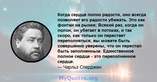 Когда сердце полно радости, оно всегда позволяет его радости убежать. Это как фонтан на рынке; Всякий раз, когда он полон, он убегает в потоках, и так скоро, как только он перестает переполняться, вы можете быть