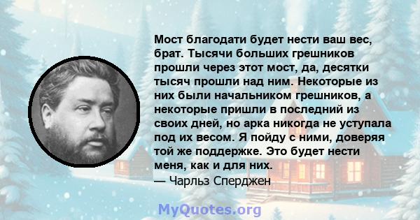 Мост благодати будет нести ваш вес, брат. Тысячи больших грешников прошли через этот мост, да, десятки тысяч прошли над ним. Некоторые из них были начальником грешников, а некоторые пришли в последний из своих дней, но