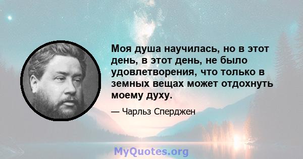 Моя душа научилась, но в этот день, в этот день, не было удовлетворения, что только в земных вещах может отдохнуть моему духу.