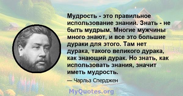 Мудрость - это правильное использование знаний. Знать - не быть мудрым. Многие мужчины много знают, и все это большие дураки для этого. Там нет дурака, такого великого дурака, как знающий дурак. Но знать, как