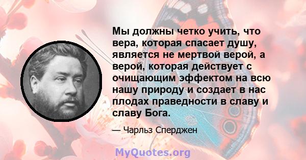 Мы должны четко учить, что вера, которая спасает душу, является не мертвой верой, а верой, которая действует с очищающим эффектом на всю нашу природу и создает в нас плодах праведности в славу и славу Бога.