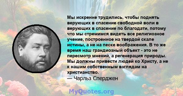 Мы искренне трудились, чтобы поднять верующих в спасение свободной воли в верующих в спасение по благодати, потому что мы стремимся видеть все религиозное учение, построенное на твердой скале истины, а не на песке