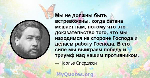 Мы не должны быть встревожены, когда сатана мешает нам, потому что это доказательство того, что мы находимся на стороне Господа и делаем работу Господа. В его силе мы выиграем победу и триумф над нашим противником.