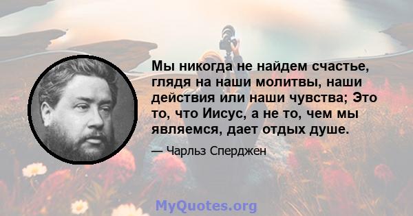 Мы никогда не найдем счастье, глядя на наши молитвы, наши действия или наши чувства; Это то, что Иисус, а не то, чем мы являемся, дает отдых душе.