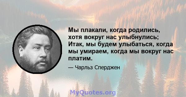 Мы плакали, когда родились, хотя вокруг нас улыбнулись; Итак, мы будем улыбаться, когда мы умираем, когда мы вокруг нас платим.