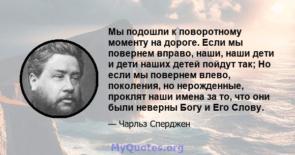 Мы подошли к поворотному моменту на дороге. Если мы повернем вправо, наши, наши дети и дети наших детей пойдут так; Но если мы повернем влево, поколения, но нерожденные, проклят наши имена за то, что они были неверны