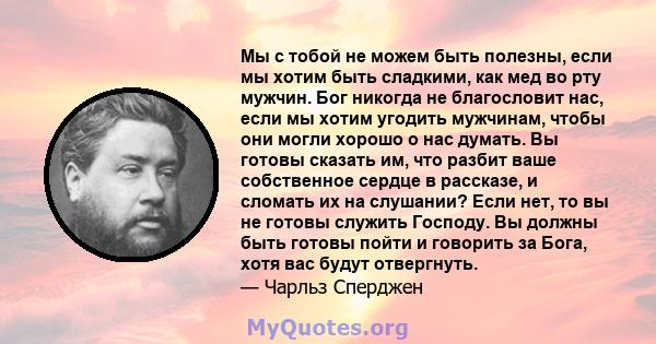 Мы с тобой не можем быть полезны, если мы хотим быть сладкими, как мед во рту мужчин. Бог никогда не благословит нас, если мы хотим угодить мужчинам, чтобы они могли хорошо о нас думать. Вы готовы сказать им, что разбит 