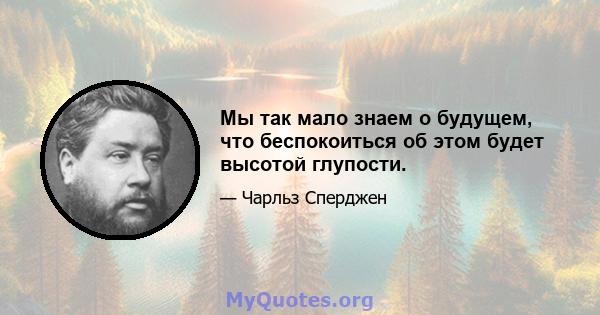 Мы так мало знаем о будущем, что беспокоиться об этом будет высотой глупости.