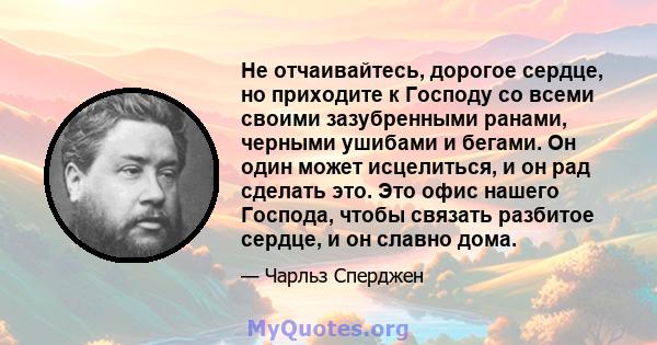 Не отчаивайтесь, дорогое сердце, но приходите к Господу со всеми своими зазубренными ранами, черными ушибами и бегами. Он один может исцелиться, и он рад сделать это. Это офис нашего Господа, чтобы связать разбитое