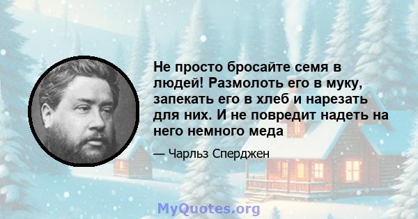 Не просто бросайте семя в людей! Размолоть его в муку, запекать его в хлеб и нарезать для них. И не повредит надеть на него немного меда