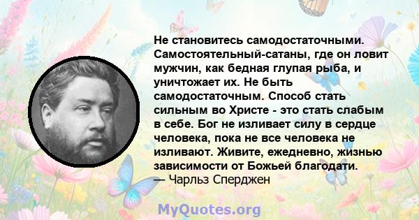 Не становитесь самодостаточными. Самостоятельный-сатаны, где он ловит мужчин, как бедная глупая рыба, и уничтожает их. Не быть самодостаточным. Способ стать сильным во Христе - это стать слабым в себе. Бог не изливает