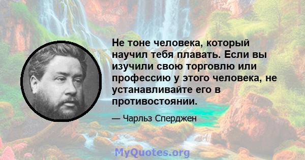 Не тоне человека, который научил тебя плавать. Если вы изучили свою торговлю или профессию у этого человека, не устанавливайте его в противостоянии.