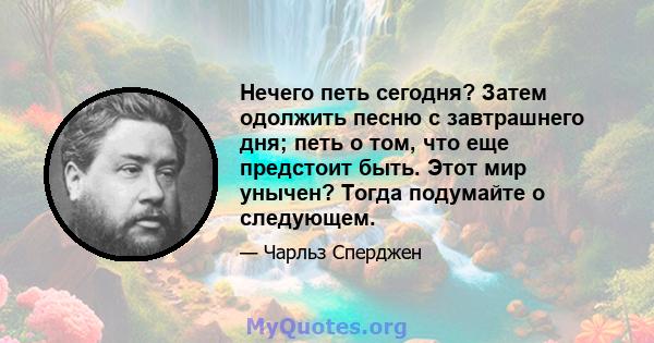 Нечего петь сегодня? Затем одолжить песню с завтрашнего дня; петь о том, что еще предстоит быть. Этот мир унычен? Тогда подумайте о следующем.