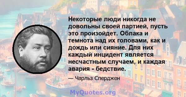 Некоторые люди никогда не довольны своей партией, пусть это произойдет. Облака и темнота над их головами, как и дождь или сияние. Для них каждый инцидент является несчастным случаем, и каждая авария - бедствие.