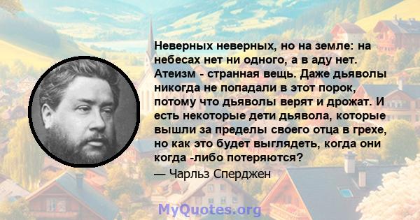 Неверных неверных, но на земле: на небесах нет ни одного, а в аду нет. Атеизм - странная вещь. Даже дьяволы никогда не попадали в этот порок, потому что дьяволы верят и дрожат. И есть некоторые дети дьявола, которые