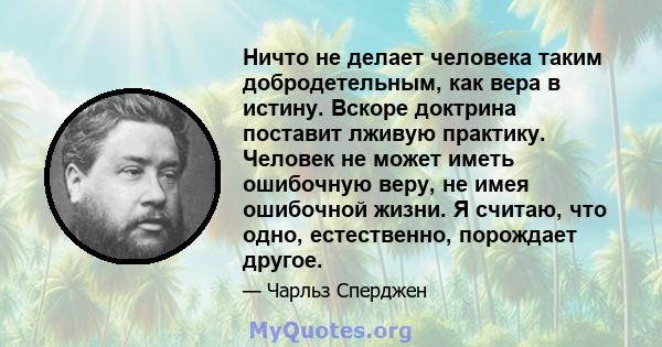 Ничто не делает человека таким добродетельным, как вера в истину. Вскоре доктрина поставит лживую практику. Человек не может иметь ошибочную веру, не имея ошибочной жизни. Я считаю, что одно, естественно, порождает