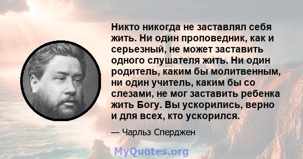 Никто никогда не заставлял себя жить. Ни один проповедник, как и серьезный, не может заставить одного слушателя жить. Ни один родитель, каким бы молитвенным, ни один учитель, каким бы со слезами, не мог заставить