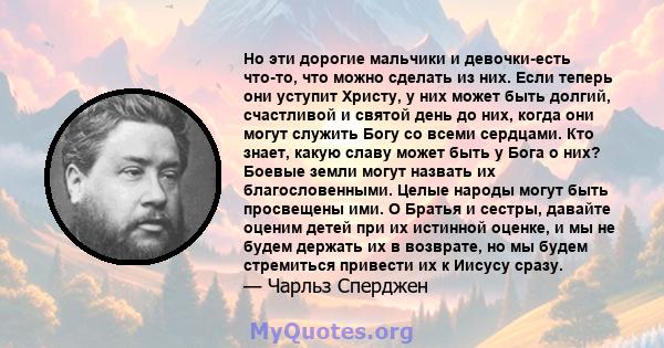 Но эти дорогие мальчики и девочки-есть что-то, что можно сделать из них. Если теперь они уступит Христу, у них может быть долгий, счастливой и святой день до них, когда они могут служить Богу со всеми сердцами. Кто