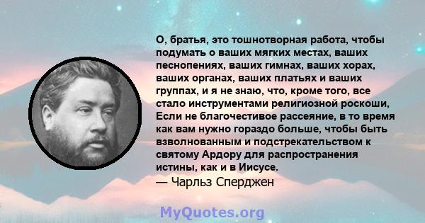 О, братья, это тошнотворная работа, чтобы подумать о ваших мягких местах, ваших песнопениях, ваших гимнах, ваших хорах, ваших органах, ваших платьях и ваших группах, и я не знаю, что, кроме того, все стало инструментами 