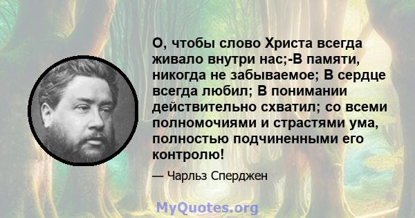 О, чтобы слово Христа всегда живало внутри нас;-В памяти, никогда не забываемое; В сердце всегда любил; В понимании действительно схватил; со всеми полномочиями и страстями ума, полностью подчиненными его контролю!