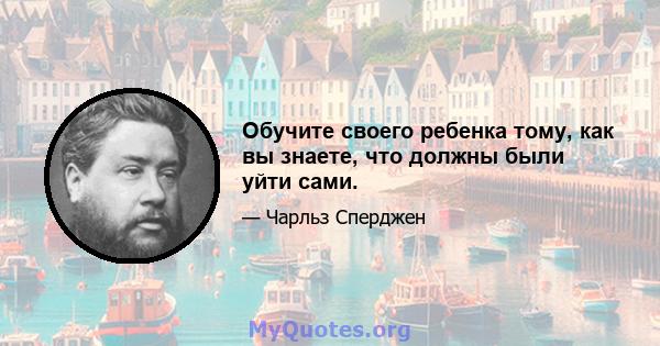 Обучите своего ребенка тому, как вы знаете, что должны были уйти сами.