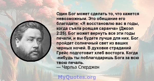 Один Бог может сделать то, что кажется невозможным. Это обещание его благодати: «Я восстановлю вас в годы, когда съела роящая саранча» (Джоэл 2:25). Бог может вернуть все эти годы печали, и вы будете лучше для них. Бог