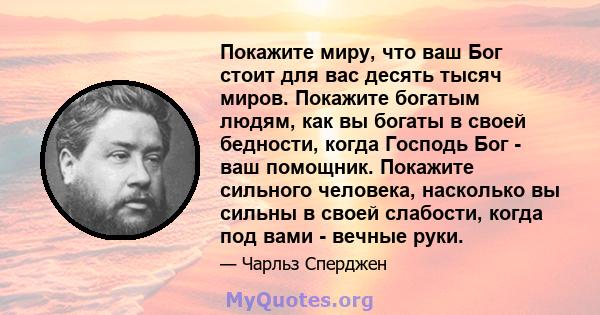 Покажите миру, что ваш Бог стоит для вас десять тысяч миров. Покажите богатым людям, как вы богаты в своей бедности, когда Господь Бог - ваш помощник. Покажите сильного человека, насколько вы сильны в своей слабости,