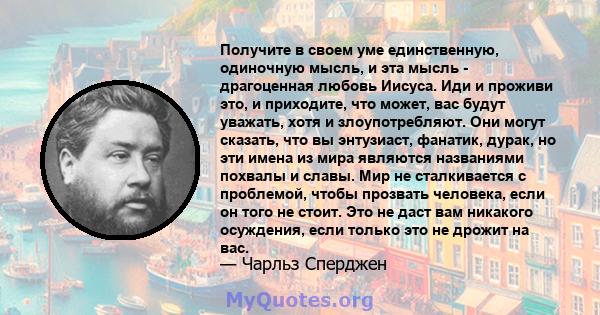 Получите в своем уме единственную, одиночную мысль, и эта мысль - драгоценная любовь Иисуса. Иди и проживи это, и приходите, что может, вас будут уважать, хотя и злоупотребляют. Они могут сказать, что вы энтузиаст,