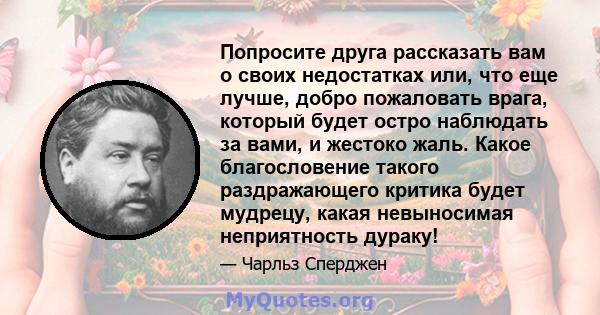 Попросите друга рассказать вам о своих недостатках или, что еще лучше, добро пожаловать врага, который будет остро наблюдать за вами, и жестоко жаль. Какое благословение такого раздражающего критика будет мудрецу, какая 