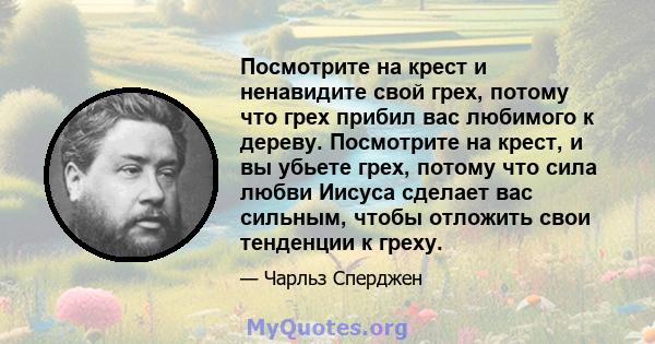 Посмотрите на крест и ненавидите свой грех, потому что грех прибил вас любимого к дереву. Посмотрите на крест, и вы убьете грех, потому что сила любви Иисуса сделает вас сильным, чтобы отложить свои тенденции к греху.