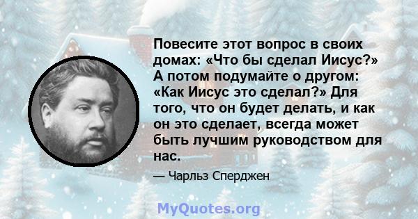 Повесите этот вопрос в своих домах: «Что бы сделал Иисус?» А потом подумайте о другом: «Как Иисус это сделал?» Для того, что он будет делать, и как он это сделает, всегда может быть лучшим руководством для нас.