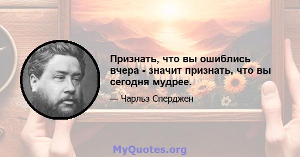 Признать, что вы ошиблись вчера - значит признать, что вы сегодня мудрее.